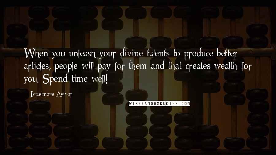 Israelmore Ayivor Quotes: When you unleash your divine talents to produce better articles, people will pay for them and that creates wealth for you. Spend time well!