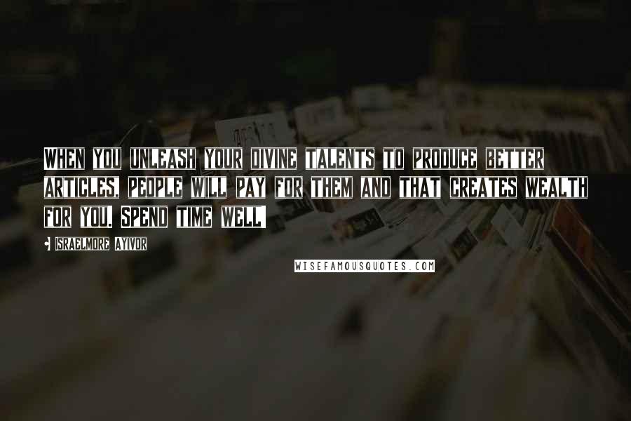 Israelmore Ayivor Quotes: When you unleash your divine talents to produce better articles, people will pay for them and that creates wealth for you. Spend time well!