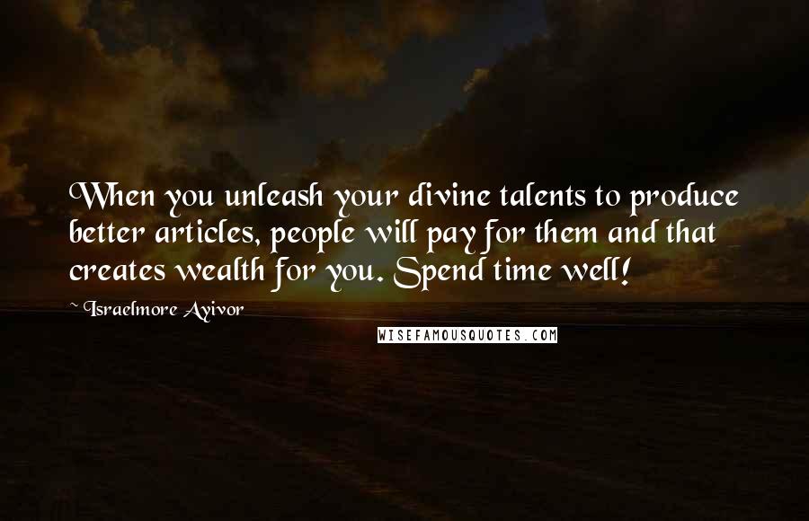 Israelmore Ayivor Quotes: When you unleash your divine talents to produce better articles, people will pay for them and that creates wealth for you. Spend time well!