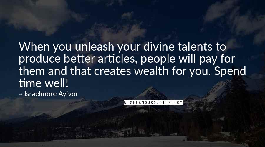 Israelmore Ayivor Quotes: When you unleash your divine talents to produce better articles, people will pay for them and that creates wealth for you. Spend time well!