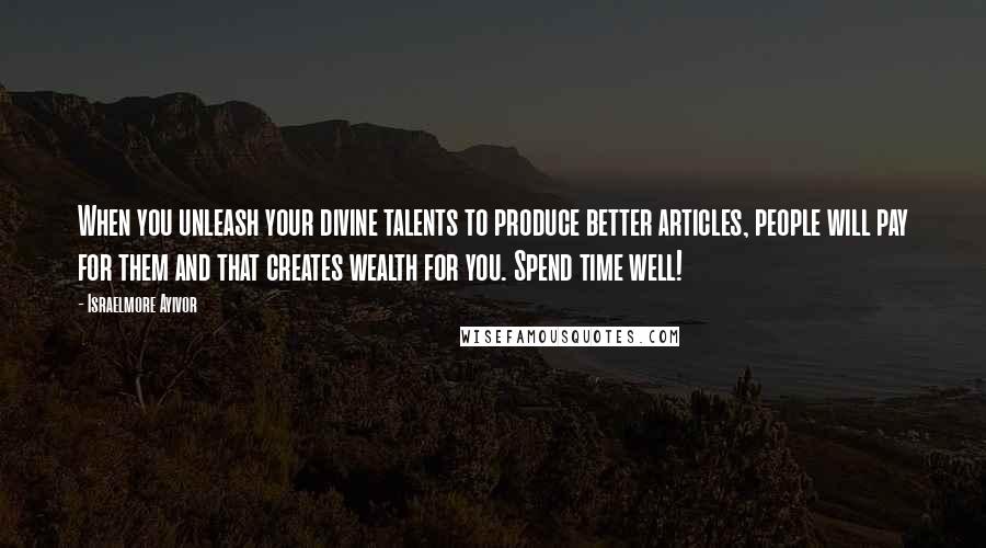 Israelmore Ayivor Quotes: When you unleash your divine talents to produce better articles, people will pay for them and that creates wealth for you. Spend time well!