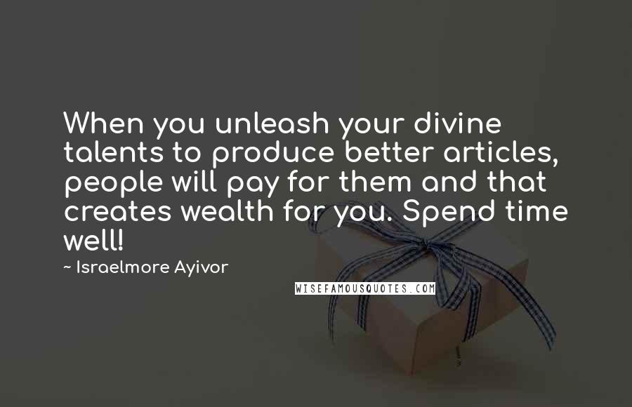 Israelmore Ayivor Quotes: When you unleash your divine talents to produce better articles, people will pay for them and that creates wealth for you. Spend time well!