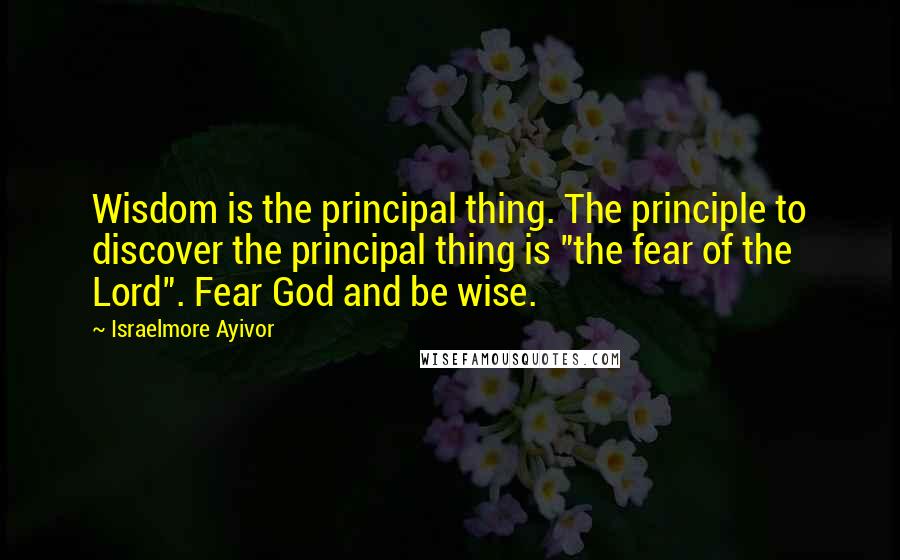 Israelmore Ayivor Quotes: Wisdom is the principal thing. The principle to discover the principal thing is "the fear of the Lord". Fear God and be wise.