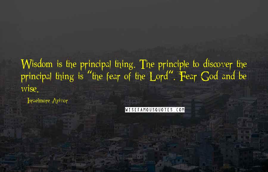 Israelmore Ayivor Quotes: Wisdom is the principal thing. The principle to discover the principal thing is "the fear of the Lord". Fear God and be wise.