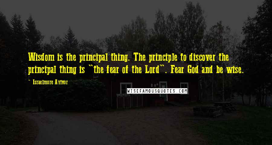 Israelmore Ayivor Quotes: Wisdom is the principal thing. The principle to discover the principal thing is "the fear of the Lord". Fear God and be wise.