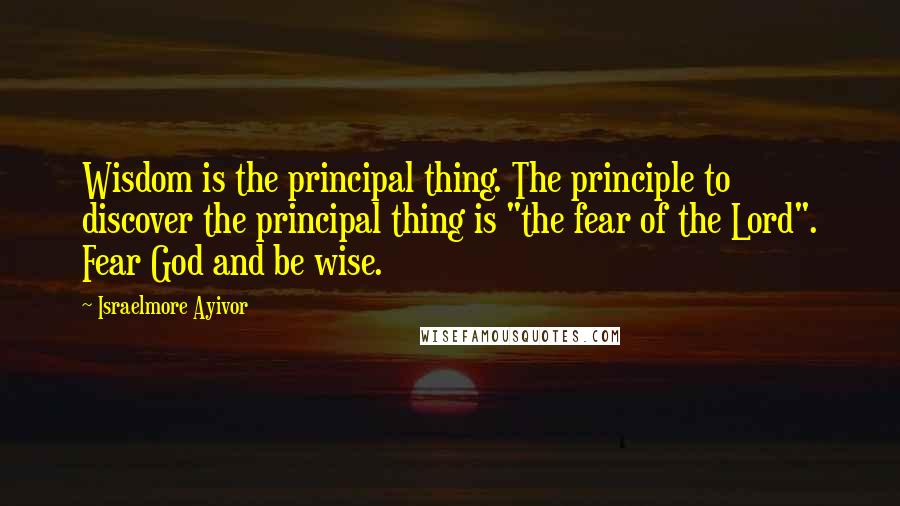 Israelmore Ayivor Quotes: Wisdom is the principal thing. The principle to discover the principal thing is "the fear of the Lord". Fear God and be wise.