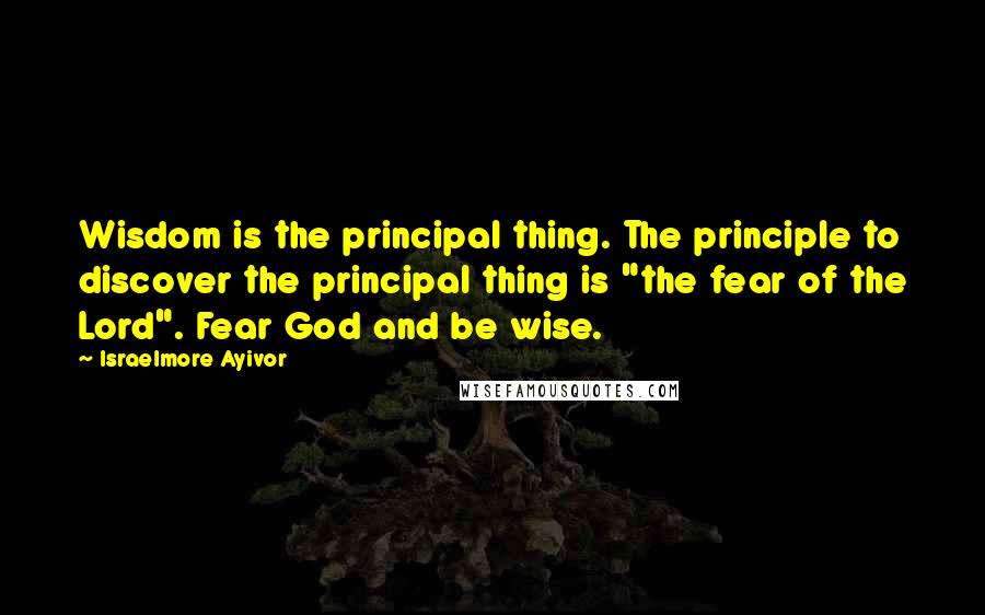 Israelmore Ayivor Quotes: Wisdom is the principal thing. The principle to discover the principal thing is "the fear of the Lord". Fear God and be wise.