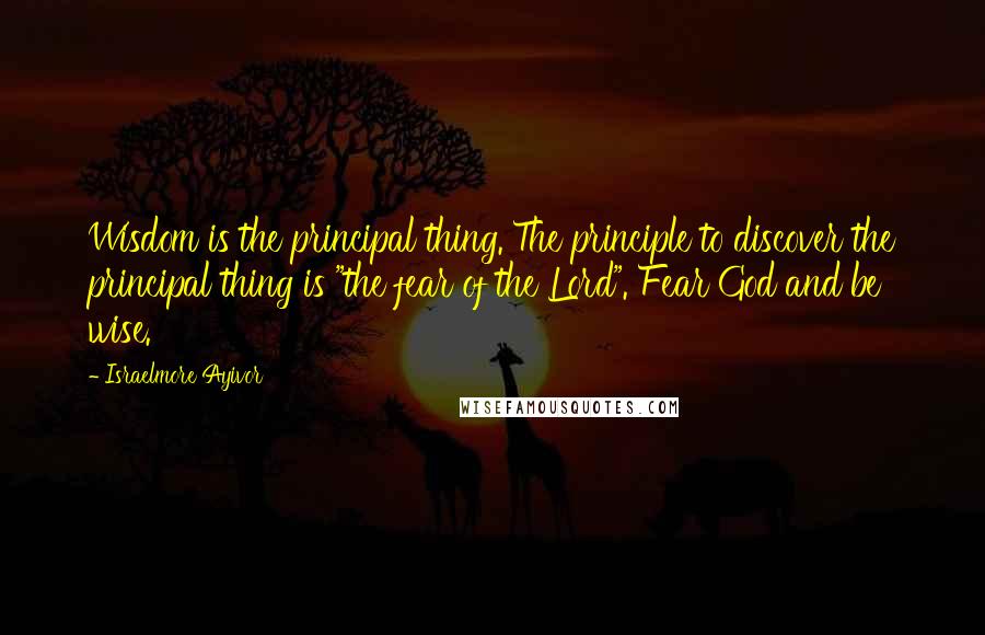 Israelmore Ayivor Quotes: Wisdom is the principal thing. The principle to discover the principal thing is "the fear of the Lord". Fear God and be wise.