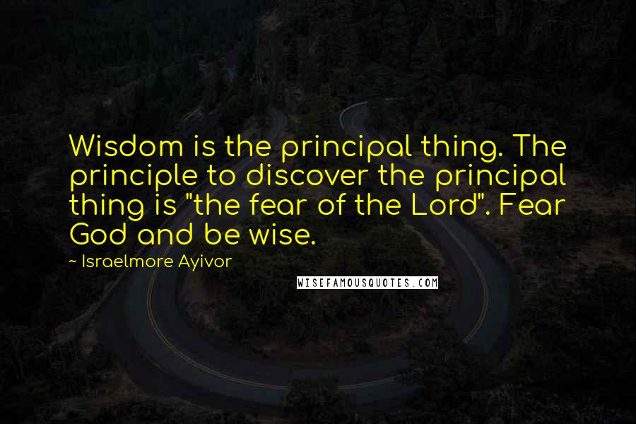 Israelmore Ayivor Quotes: Wisdom is the principal thing. The principle to discover the principal thing is "the fear of the Lord". Fear God and be wise.