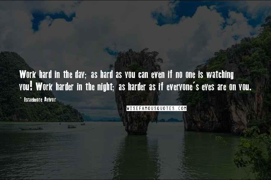 Israelmore Ayivor Quotes: Work hard in the day; as hard as you can even if no one is watching you! Work harder in the night; as harder as if everyone's eyes are on you.