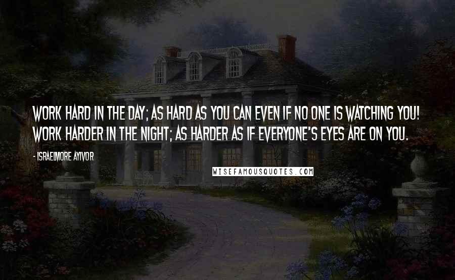 Israelmore Ayivor Quotes: Work hard in the day; as hard as you can even if no one is watching you! Work harder in the night; as harder as if everyone's eyes are on you.