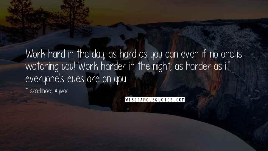 Israelmore Ayivor Quotes: Work hard in the day; as hard as you can even if no one is watching you! Work harder in the night; as harder as if everyone's eyes are on you.