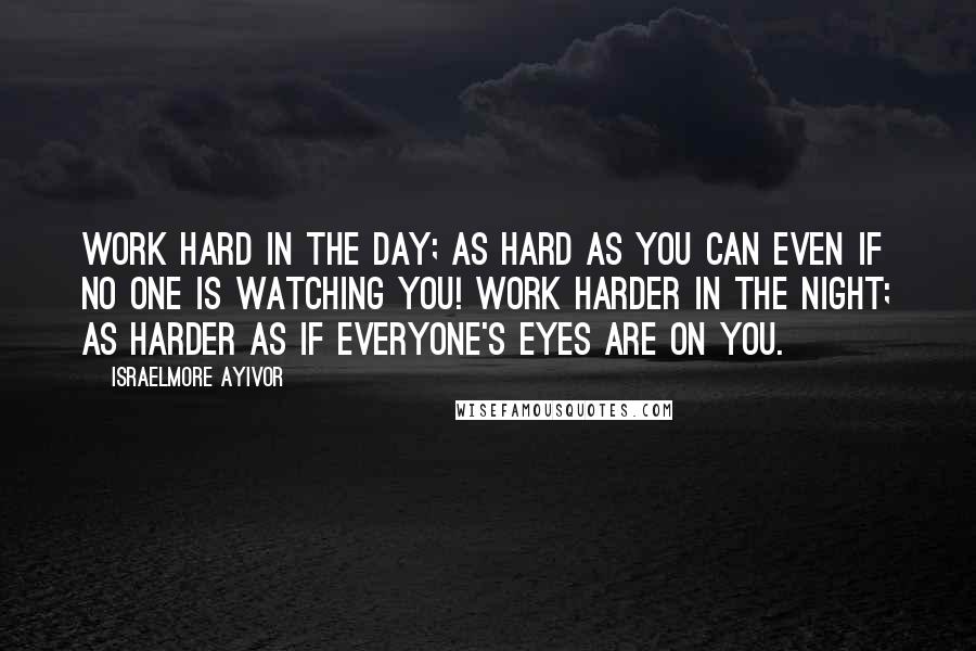 Israelmore Ayivor Quotes: Work hard in the day; as hard as you can even if no one is watching you! Work harder in the night; as harder as if everyone's eyes are on you.