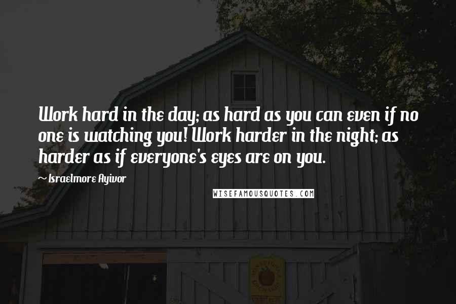 Israelmore Ayivor Quotes: Work hard in the day; as hard as you can even if no one is watching you! Work harder in the night; as harder as if everyone's eyes are on you.