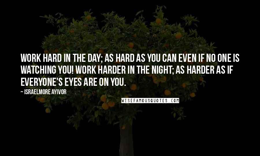 Israelmore Ayivor Quotes: Work hard in the day; as hard as you can even if no one is watching you! Work harder in the night; as harder as if everyone's eyes are on you.