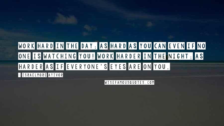 Israelmore Ayivor Quotes: Work hard in the day; as hard as you can even if no one is watching you! Work harder in the night; as harder as if everyone's eyes are on you.