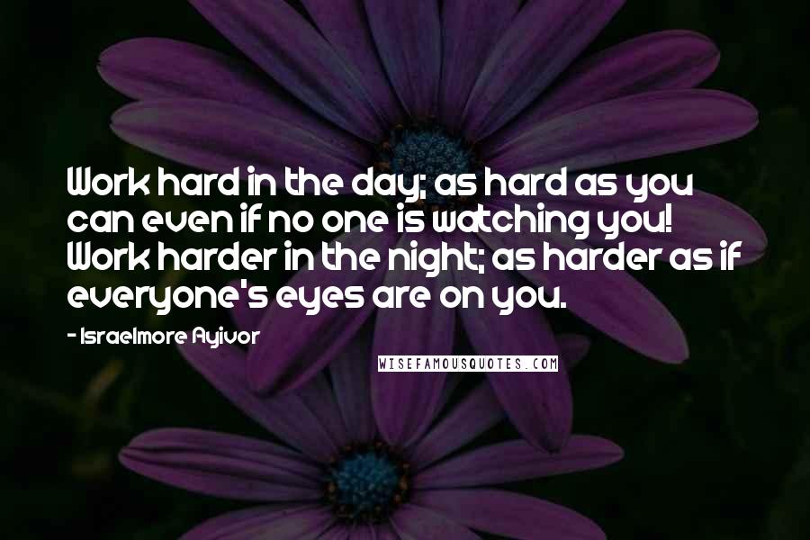 Israelmore Ayivor Quotes: Work hard in the day; as hard as you can even if no one is watching you! Work harder in the night; as harder as if everyone's eyes are on you.