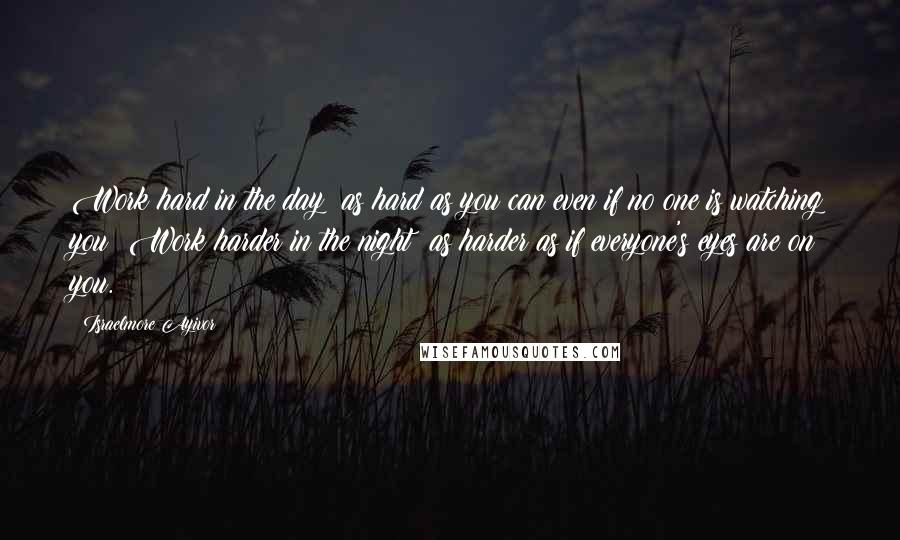 Israelmore Ayivor Quotes: Work hard in the day; as hard as you can even if no one is watching you! Work harder in the night; as harder as if everyone's eyes are on you.