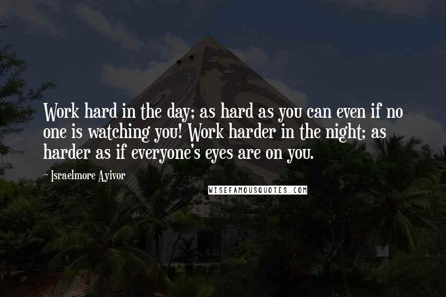 Israelmore Ayivor Quotes: Work hard in the day; as hard as you can even if no one is watching you! Work harder in the night; as harder as if everyone's eyes are on you.