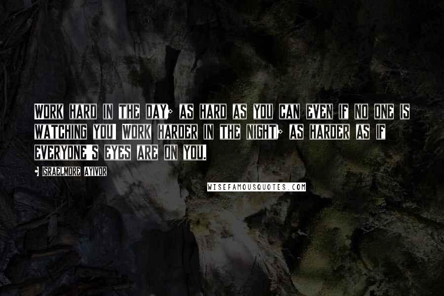 Israelmore Ayivor Quotes: Work hard in the day; as hard as you can even if no one is watching you! Work harder in the night; as harder as if everyone's eyes are on you.