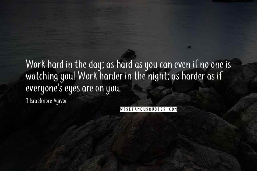 Israelmore Ayivor Quotes: Work hard in the day; as hard as you can even if no one is watching you! Work harder in the night; as harder as if everyone's eyes are on you.