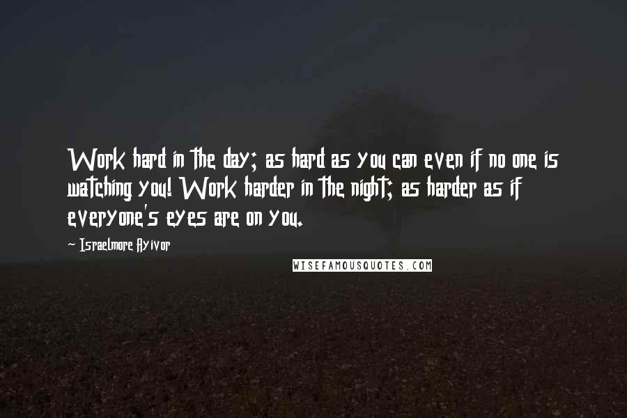 Israelmore Ayivor Quotes: Work hard in the day; as hard as you can even if no one is watching you! Work harder in the night; as harder as if everyone's eyes are on you.