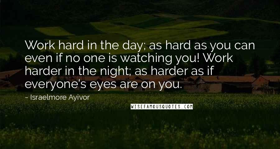 Israelmore Ayivor Quotes: Work hard in the day; as hard as you can even if no one is watching you! Work harder in the night; as harder as if everyone's eyes are on you.