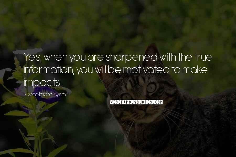 Israelmore Ayivor Quotes: Yes, when you are sharpened with the true information, you will be motivated to make impacts.