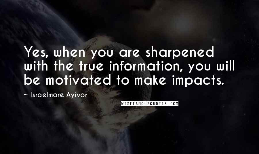 Israelmore Ayivor Quotes: Yes, when you are sharpened with the true information, you will be motivated to make impacts.