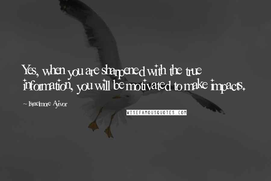 Israelmore Ayivor Quotes: Yes, when you are sharpened with the true information, you will be motivated to make impacts.