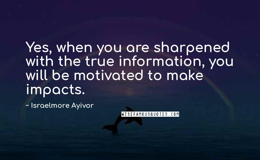 Israelmore Ayivor Quotes: Yes, when you are sharpened with the true information, you will be motivated to make impacts.
