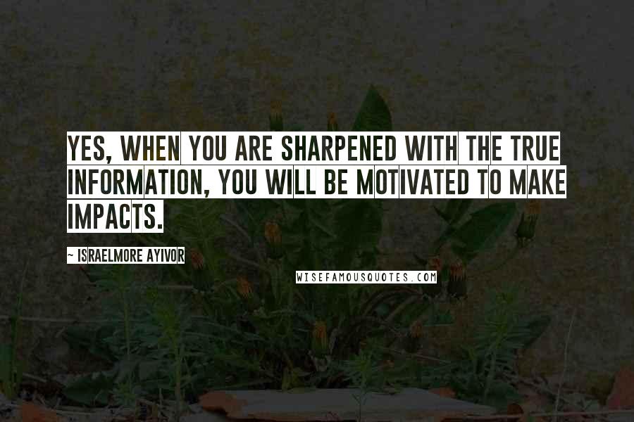 Israelmore Ayivor Quotes: Yes, when you are sharpened with the true information, you will be motivated to make impacts.