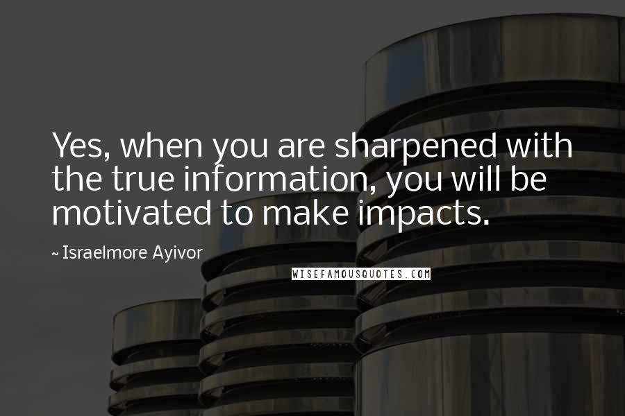 Israelmore Ayivor Quotes: Yes, when you are sharpened with the true information, you will be motivated to make impacts.