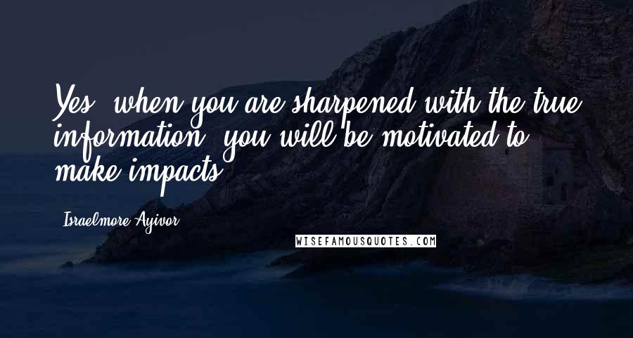 Israelmore Ayivor Quotes: Yes, when you are sharpened with the true information, you will be motivated to make impacts.