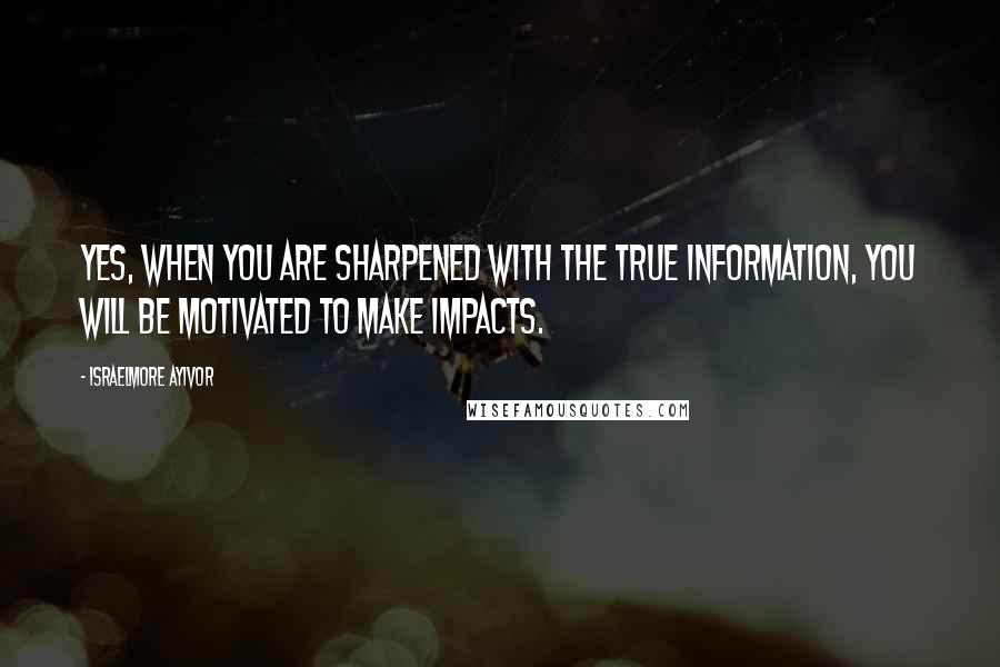 Israelmore Ayivor Quotes: Yes, when you are sharpened with the true information, you will be motivated to make impacts.