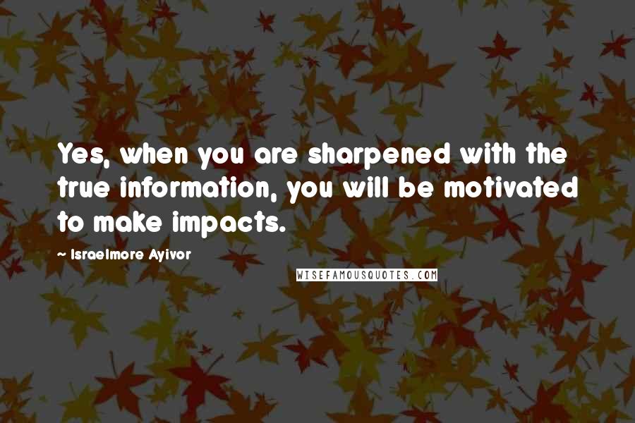 Israelmore Ayivor Quotes: Yes, when you are sharpened with the true information, you will be motivated to make impacts.