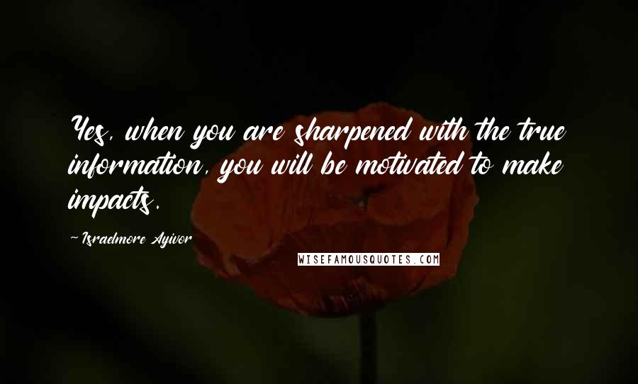 Israelmore Ayivor Quotes: Yes, when you are sharpened with the true information, you will be motivated to make impacts.