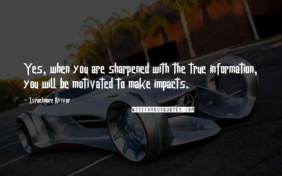 Israelmore Ayivor Quotes: Yes, when you are sharpened with the true information, you will be motivated to make impacts.