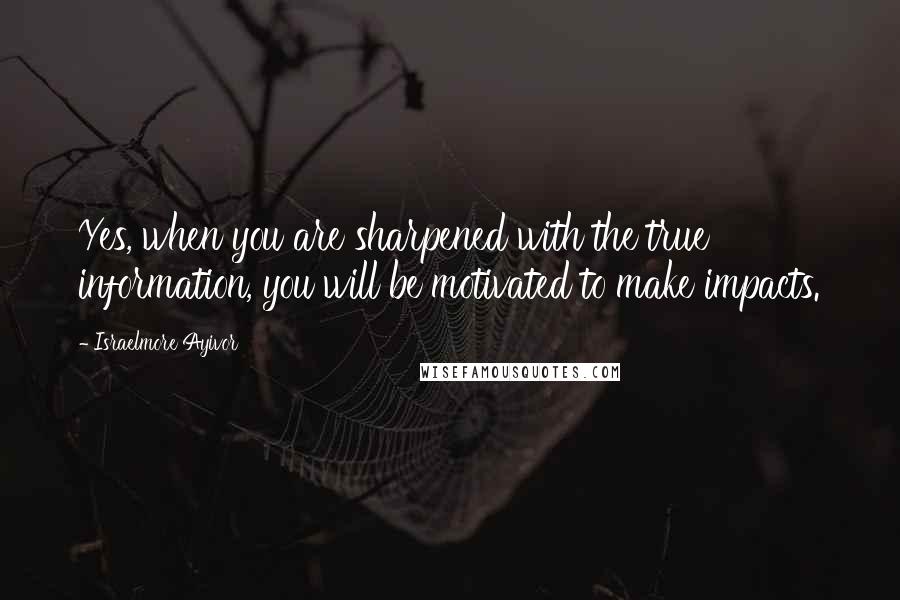 Israelmore Ayivor Quotes: Yes, when you are sharpened with the true information, you will be motivated to make impacts.