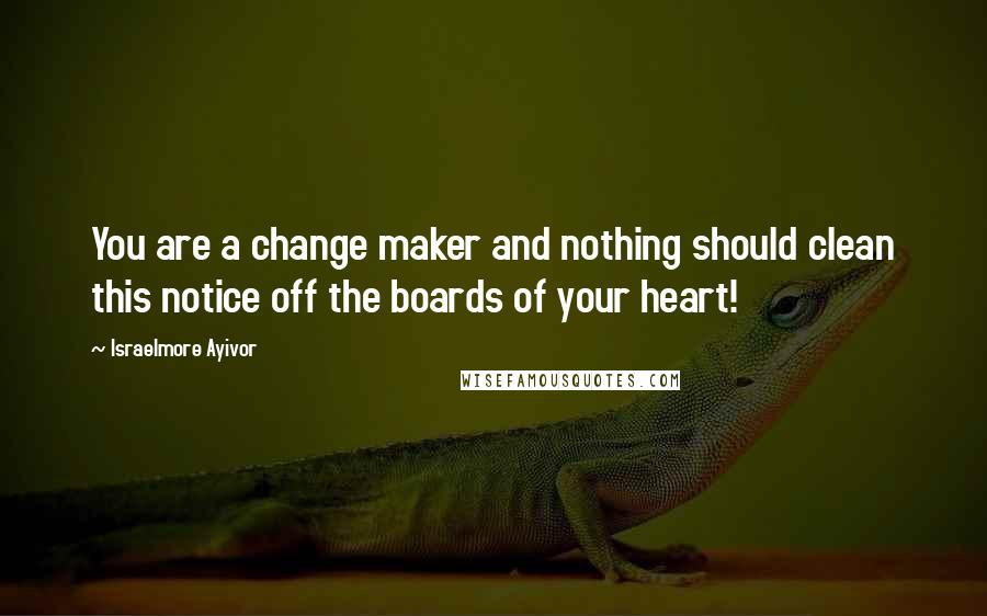 Israelmore Ayivor Quotes: You are a change maker and nothing should clean this notice off the boards of your heart!
