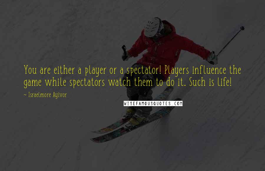 Israelmore Ayivor Quotes: You are either a player or a spectator! Players influence the game while spectators watch them to do it. Such is life!