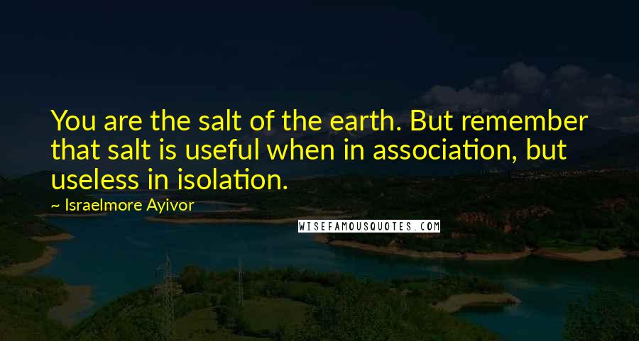 Israelmore Ayivor Quotes: You are the salt of the earth. But remember that salt is useful when in association, but useless in isolation.