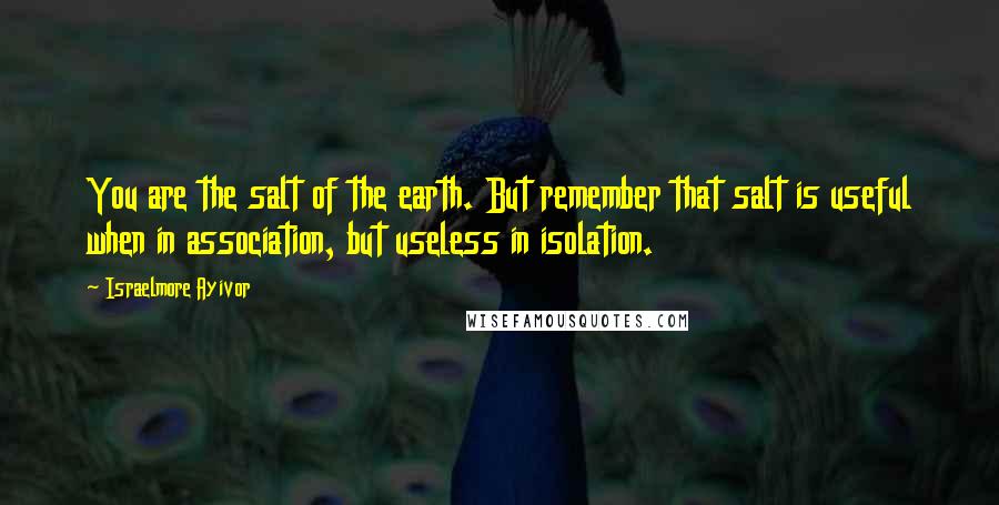Israelmore Ayivor Quotes: You are the salt of the earth. But remember that salt is useful when in association, but useless in isolation.