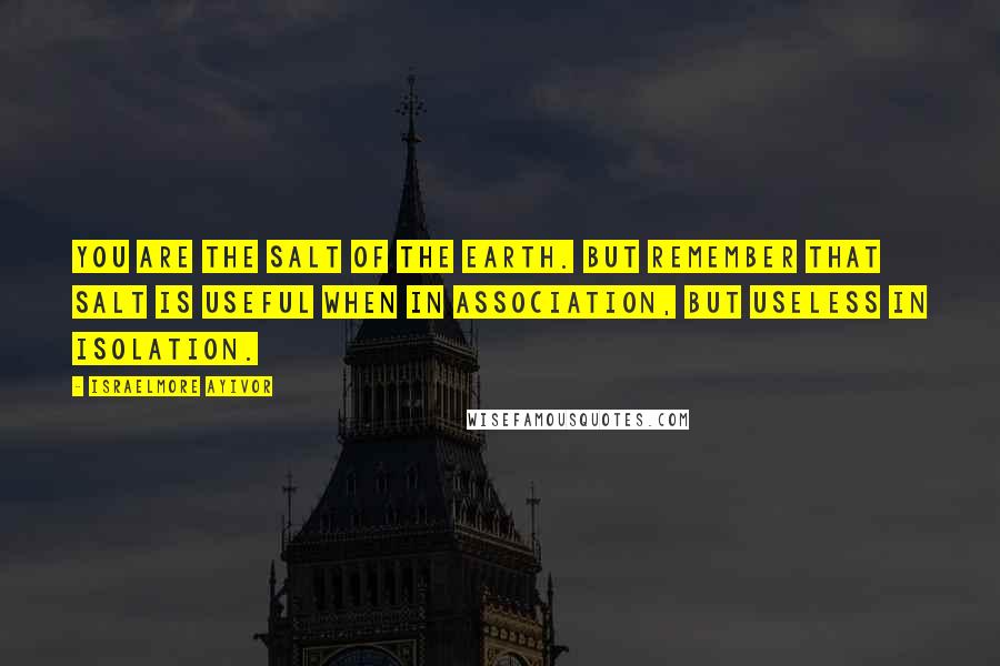 Israelmore Ayivor Quotes: You are the salt of the earth. But remember that salt is useful when in association, but useless in isolation.