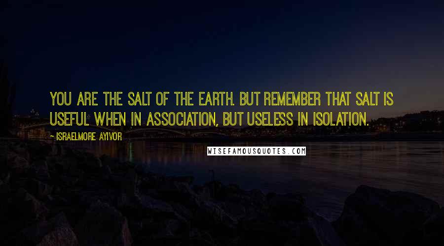 Israelmore Ayivor Quotes: You are the salt of the earth. But remember that salt is useful when in association, but useless in isolation.