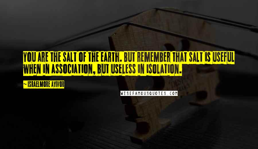 Israelmore Ayivor Quotes: You are the salt of the earth. But remember that salt is useful when in association, but useless in isolation.