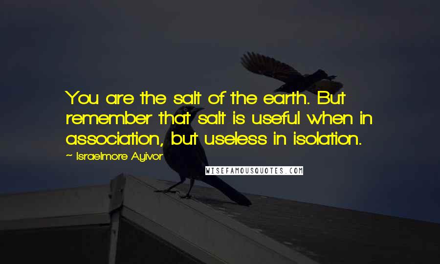 Israelmore Ayivor Quotes: You are the salt of the earth. But remember that salt is useful when in association, but useless in isolation.