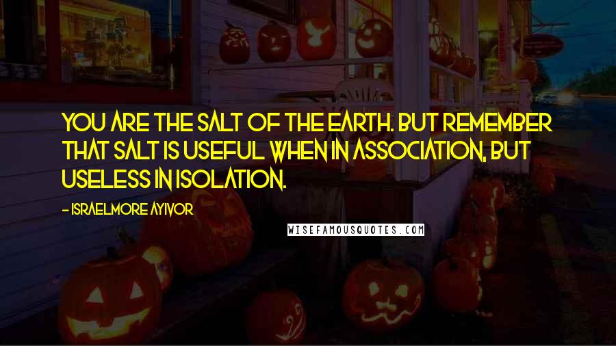 Israelmore Ayivor Quotes: You are the salt of the earth. But remember that salt is useful when in association, but useless in isolation.