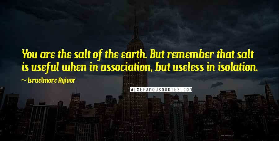 Israelmore Ayivor Quotes: You are the salt of the earth. But remember that salt is useful when in association, but useless in isolation.