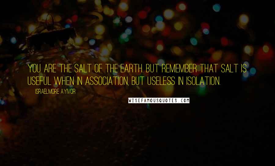 Israelmore Ayivor Quotes: You are the salt of the earth. But remember that salt is useful when in association, but useless in isolation.